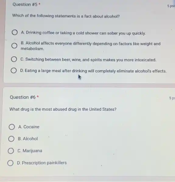 Question #5
Which of the following statements is a fact about alcohol?
A. Drinking coffee or taking a cold shower can sober you up quickly.
B. Alcohol affects everyone differently depending on factors like weight and
metabolism.
C. Switching between beer wine, and spirits makes you more intoxicated.
D. Eating a large meal after drinking will completely eliminate alcohols effects.
Question #6
What drug is the most abused drug in the United States?
A. Cocaine
B. Alcohol
C. Marijuana
D. Prescription painkillers
5 poi