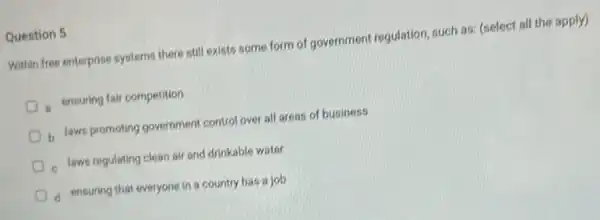 Question 5
Within free enterprise systems there still exists some form of government regulation such as: (select all the apply)
a ensuring fair competition
b laws promoting government control over all areas of business
laws regulating clean air and drinkable water
d ensuring that everyone in a country has a job