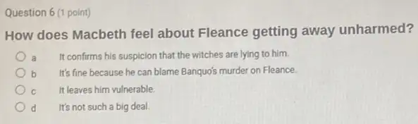 Question 6 (1 point)
How does Macbeth feel about Fleance getting away unharmed?
a It confirms his suspicion that the witches are lying to him.
b It's fine because he can blame Banquo's murder on Fleance
C It leaves him vulnerable.
d It's not such a big deal