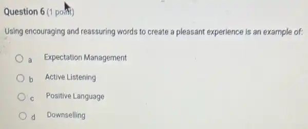 Question 6 (1 point)
Using encouraging and reassuring words to create a pleasant experience is an example of:
Expectation Management
b Active Listening
Positive Language
d Downselling