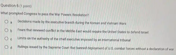 Question 6 (1 point)
What prompted Congress to pass the War Powers Resolution?
a Decisions made by the executive branch during the Korean and Vietnam Wars
b Fears that renewed conflict in the Middle East would require the United States to defend Israel
c Limits on the authority of the chief executive imposed by an international tribunal
d Rulings issued by the Supreme Court that banned deployment of U.S, combat forces without a declaration of war