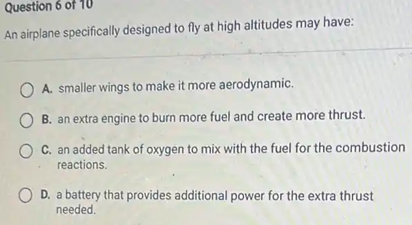 Question 6 of 10
An airplane specifically designed to fly at high altitudes may have:
A. smaller wings to make it more aerodynamiC.
B. an extra engine to burn more fuel and create more thrust.
C. an added tank of oxygen to mix with the fuel for the combustion
reactions.
D. a battery that provides additional power for the extra thrust
needed.