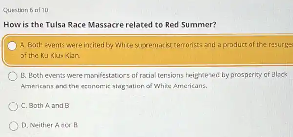 Question 6 of 10
How is the Tulsa Race Massacre related to Red Summer?
A. Both events were incited by White supremacist terrorists and a product of the resurge
of the Ku Klux Klan.
B. Both events were manifestations of racial tensions heightened by prosperity of Black
Americans and the economic stagnation of White Americans.
C. Both A and B
D. Neither A nor B