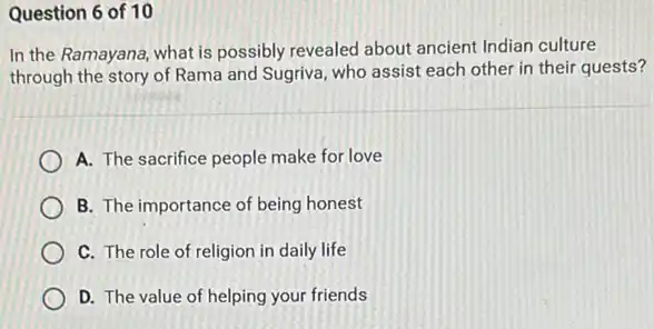 Question 6 of 10
In the Ramayana, what is possibly revealed about ancient Indian culture
through the story of Rama and Sugriva, who assist each other in their quests?
A. The sacrifice people make for love
B. The importance of being honest
C. The role of religion in daily life
D. The value of helping your friends