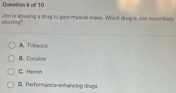 Question 6 of 10
Jon is abusing a drug to gain muscle mass. Which drug is Jon most likely
abusing?
A. Tobacco
B. Cocaine
C. Heroin
D. Performance -enhancing drugs