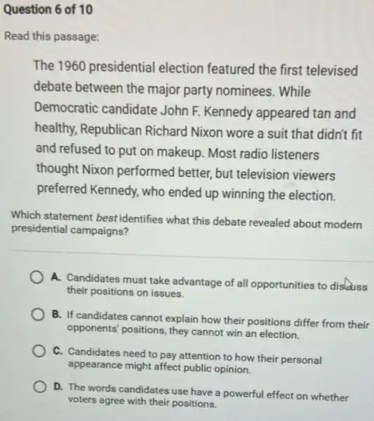 Question 6 of 10
Read this passage:
The 1960 presidential election featured the first televised
debate between the major party nominees.. While
Democratic candidate John F. Kennedy appeared tan and
healthy, Republican Richard Nixon wore a suit that didn't fit
and refused to put on makeup. Most radio listeners
thought Nixon performed better, but television viewers
preferred Kennedy, who ended up winning the election.
Which statement bestidentifies what this debate revealed about modern
presidential campaigns?
A. Candidates must take advantage of all opportunities to discuss
their positions on issues.
B. If candidates cannot explain how their positions differ from their
opponents' positions, they cannot win an election.
C. Candidates need to pay attention to how their personal
appearance might affect public opinion.
D. The words candidates use have a powerful effect on whether
voters agree with their positions.