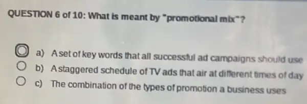 QUESTION 6 of 10:What is meant by "promotional mbx?
C
a) Aset of key words that all successful ad campaigns should use
b) Astaggered schedule of TV ads that air at different times of day
c) The combination of the types of promotion a business uses