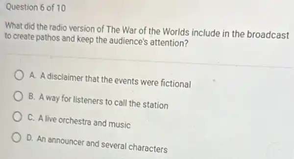 Question 6 of 10
What did the radio version of The War of the Worlds include in the broadcast
to create pathos and keep the audience's attention?
A. A disclaimer that the events were fictional
B. A way for listeners to call the station
C. A live orchestra and music
D. An announcer and several characters