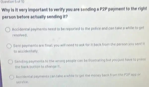 Question 6 of 10
Why is it very Important to verify you are sending a P2P payment to the right
person before actually sending it?
Accidental payments need to be reported to the police and con take a while to get
resolved.
Bent payments are final:you will need to ask for it back from the person you sent if
to accidentally.
Gending payments to the wrong people can be frustrating but you just have to press
the back button to change it.
Accidental payments can take a while to get the money back from the P2P app or
service.