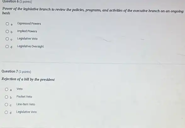 Question 6 (2 points)
Power of the legislative branch to review the policies,programs, and activities of the executive branch on an ongoing
basis
a Expressed Powers
b Implied Powers
c Legislative Veto
d Legislative Oversight
Question 7 (2 points)
Rejection of a bill by the president
a Veto
b Pocket Veto
c Line-item Veto
d Legislative Veto