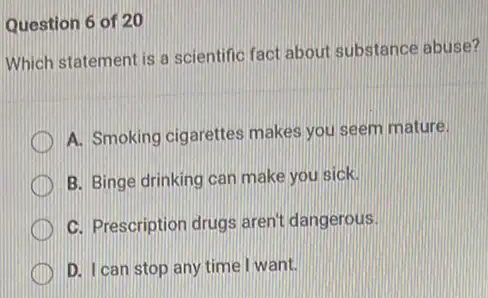 Question 6 of 20
Which statement is a scientific fact about substance abuse?
A. Smoking cigarettes makes you seem mature.
B. Binge drinking can make you sick.
C. Prescription drugs aren't dangerous.
D. I can stop any time I want.