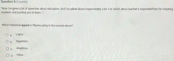 Question 6 (5 points)
"Now I've given a lot of speeches about education. And I've talked about responsibility a lot.I've talked about teacher's responsibilities for inspiring
students and pushing you to learn __
Which rhetorical appeal is Obama using in the excerpt above?
a Logos
b Repetition
c Anaphora
d Ethos