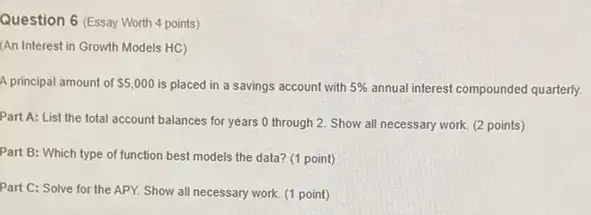 Question 6 (Essay Worth 4 points)
(An Interest in Growth Models HC)
A principal amount of 5,000 is placed in a savings account with 5%  annual interest compounded quarterly.
Part A: List the total account balances for years 0 through 2 Show all necessary work.(2 points)
Part B: Which type of function best models the data? (1 point)
Part C: Solve for the APY. Show all necessary work. (1 point)