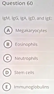 Question 60
IgM, IgG, IgA, IgD and IgE:
A Megakaryocytes
B Eosinophils
C Neutrophils
D Stem cells
E Immunoglobulins