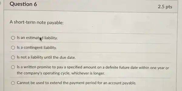 Question 6
A short-term note payable:
Is an estimated liability.
Is a contingent liability.
Is not a liability until the due date.
Is a written promise to pay a specified amount on a definite future date within one year or
the company's operating cycle.whichever is longer.
Cannot be used to extend the payment period for an account payable.
2.5 pts