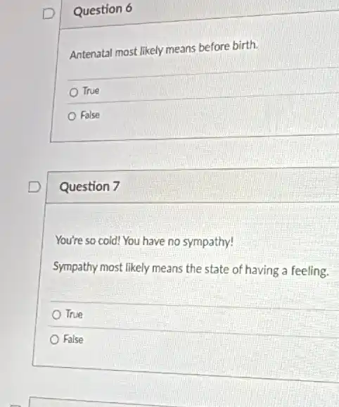 Question 6
Antenatal most likely means before birth.
True
False
Question 7
You're so cold! You have no sympathy!
Sympathy most likely means the state of having a feeling.
True
False