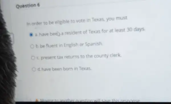 Question 6
In order to be eligible to vote in Texas, you must
a. have beel a resident of Texas for at least 30 days
b. be fluent in English or Spanish.
c. present tax returns to the county clerk.
d. have been born in Texas.