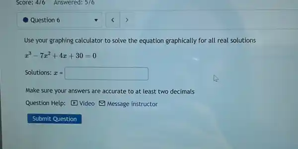 Question 6
Use your graphing calculator to solve the equation graphically for all real solutions
x^3-7x^2+4x+30=0
Solutions: x = x=square 
Make sure your answers are accurate to at .
Question Help: Video Message instructor