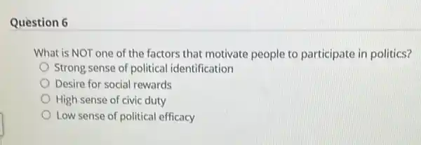 Question 6
What is NOT one of the factors that motivate people to participate in politics?
Strong sense of political identification
Desire for social rewards
High sense of civic duty
Low sense of political efficacy