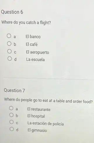 Question 6
Where do you catch a flight?
a El banco
b El café
) C El aeropuerto
d La escuela
Question 7
Where do people go to eat at a table and order food?
a El restaurante
b El hospital
C La estación de policía
d El gimnasio