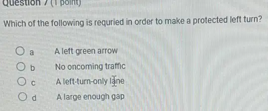 Question 7 (1 point)
Which of the following is requried in order to make a protected left turn?
a	A left green arrow
b No oncoming traffic
C A left-turn-only lặne
d A large enough gap