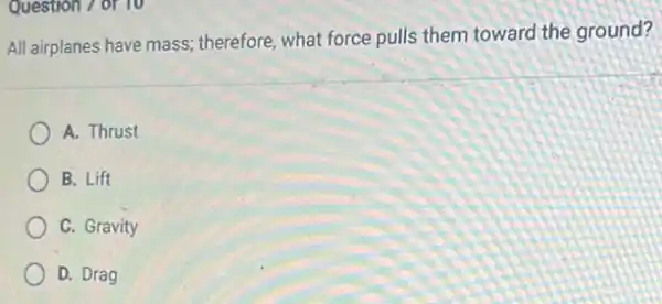 Question 7 of 10
All airplanes have mass;therefore, what force pulls them toward the ground?
A. Thrust
B. Lift
C. Gravity
D. Drag