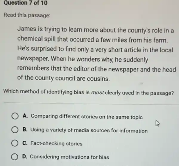 Question 7 of 10
Read this passage:
James is trying to learn more about the county's role in a
chemical spill that occurred a few miles from his farm.
He's surprised to find only a very short article in the local
newspaper. When he wonders why, he suddenly
remembers that the editor of the newspaper and the head
of the county council are cousins.
Which method of identifying bias is most clearly used in the passage?
A. Comparing different stories on the same topic
B. Using a variety of media sources for information
C. Fact-checking stories
D. Considering motivations for bias