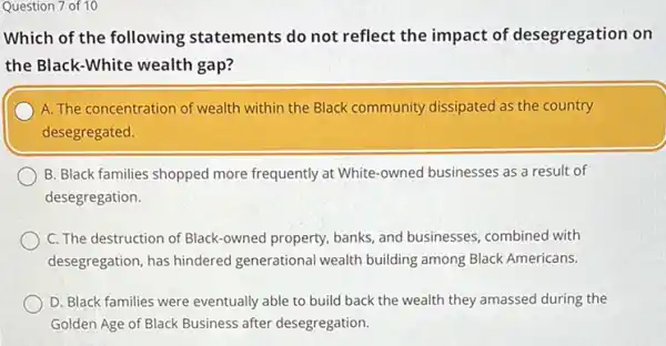 Question 7 of 10
Which of the following statements do not reflect the impact of desegregation on
the Black-White wealth gap?
A. The concentration of wealth within the Black community dissipated as the country
desegregated.
B. Black families shopped more frequently at White -owned businesses as a result of
desegregation.
C. The destruction of Black-owned property, banks and businesses, combined with
desegregation, has hindered generational wealth building among Black Americans.
D. Black families were eventually able to build back the wealth they amassed during the
Golden Age of Black Business after desegregation.