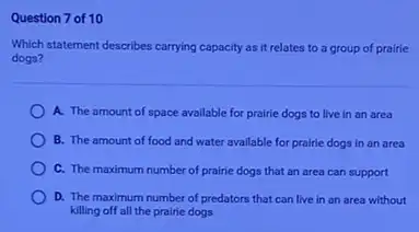 Question 7 of 10
Which statement describes carrying capacity as it relates to a group of prairie
dogs?
A. The amount of space available for prairie dogs to live in an area
B. The amount of food and water available for prairie dogs in an area
C. The maximum number of prairie dogs that an area can support
D. The maximum number of predators that can live in an area without
killing off all the prairie dogs