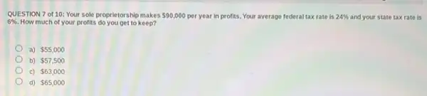 QUESTION 7 of 10:Your sole proprietorship makes 90,000 per year in profits. Your average federal tax rate is 24%  and your state tax rate is
6%  How much of your profits do you get to keep?
a) 55,000
b) 57,500
c) 63,000
d) 65,000