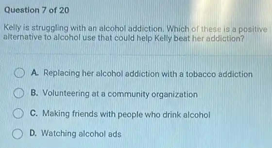 Question 7 of 20
Kelly is struggling with an alcohol addiction. Which of these is a positive
alternative to alcohol use that could help Kelly beat her addiction?
A. Replacing her alcohol addiction with a tobacco addiction
B. Volunteering at a community organization
C. Making friends with people who drink alcohol
D. Watching alcohol ads