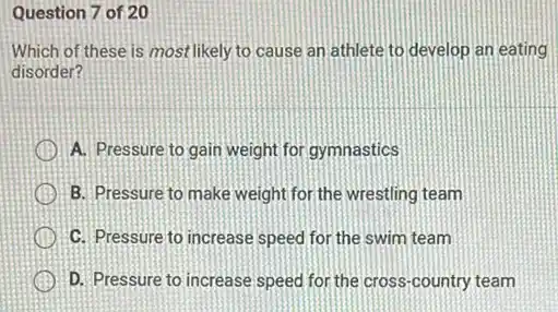 Question 7 of 20
Which of these is most likely to cause an athlete to develop an eating
disorder?
A. Pressure to gain weight for gymnastics
B. Pressure to make weight for the wrestling team
C. Pressure to increase speed for the swim team
x D. Pressure to increase speed for the cross -country team