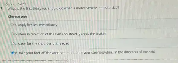 Question 7 of 25
What is the first thing you should do when a motor vehicle starts to skid?
7.
Choose one
a. apply brakes immediately
b. steer in direction of the skid and steadily apply the brakes
c. steer for the shoulder of the road
d. take your foot off the accelerator and turn your steering wheel in the direction of the skid