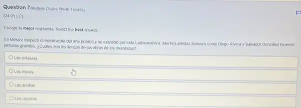 Question 7 Multiple Choice Wuth t pohts)
(01.01 LC)
Escoge la mejor respuesta Select the best answer
del arte publicoyse extendsd por todo Latincamerica Muchos artstas famosos como Dikgo Riveray Salvador Gonzalezzz hicieron
pinturas grandes ¿Culies son los benzos de las obvas de kos muralistas?
OLas estatuas
OLes muros
OLas arcikas
OLos oscuros
F