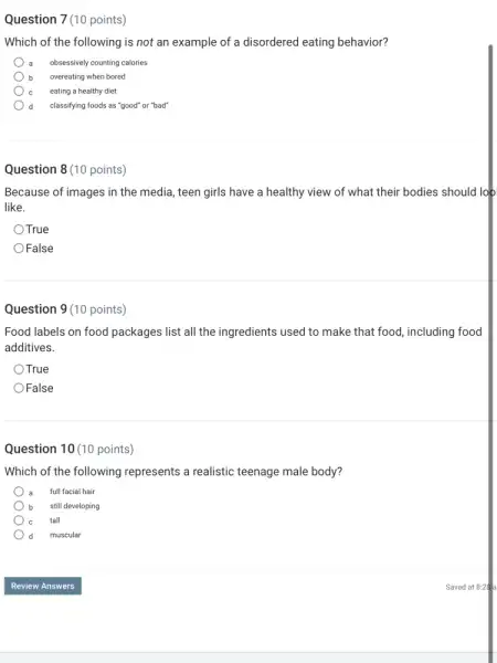 Question 7(10 points)
Which of the following is not an example of a disordered eating behavior?
a obsessively counting calories
b overeating when bored
eating a healthy diet
d classifying foods as "good"or "bad"
Question 8 (10 points)
Because of images in the media, teen girls have a healthy view of what their bodies should loo
like.
True
False
Question 9 (10 points)
Food labels on food packages list all the ingredients used to make that food, including food
additives.
OTrue
False
Question 10 (10 points)
Which of the following represents a realistic teenage male body?
a full facial hair
b still developing
tall
d muscular