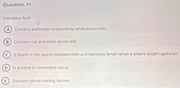 Question 71
Interstitial fluid:
A Contains antibodies produced by white blood cells
B Contains red and white blood cells
C is found in the spaces between cells and becomes lymph when it enters lymph capillaries
D Is present in connective tissue
E Contains blood-clotting factors