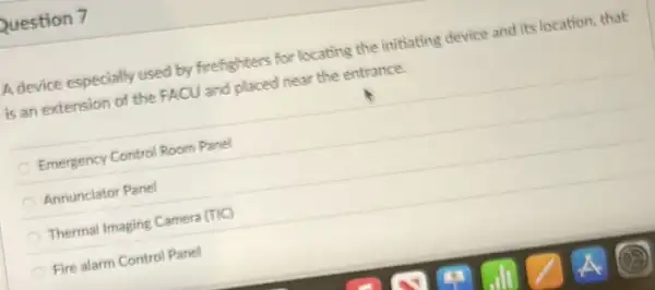 Question 7
A device especially used by firefighters for locating the initiating device and its location, that
is an extension of the FACU and placed near the entrance.
Emergency Control Room Panel
Annunciator Panel
Thermal Imaging Camera (TIC)
Fire alarm Control Panel