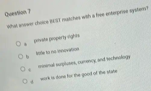 Question 7
What answer choice BEST matches with a free enterprise system?
a private property rights
b little to no innovation
c minimal surpluses, currency, and technology
d work is done for the good of the state