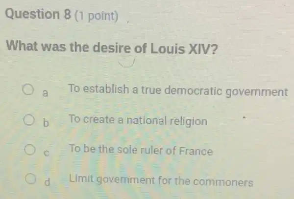 Question 8 (1 point)
What was the desire of Louis XIV?
a To establish a true democratic government
b To create a national religion
C To be the sole ruler of France
d Limit government for the commoners