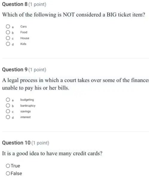 Question 8 (1 point)
Which of the following is NOT considered a BIG ticket item?
Cars
b Food
House
Kids
Question 9(1 point)
A legal process in which a court takes over some of the finance
unable to pay his or her bills.
budgeting
b bankruptcy
savings
d interest
Question 10 (1 point)
It is a good idea to have many credit cards?
OTrue
OFalse