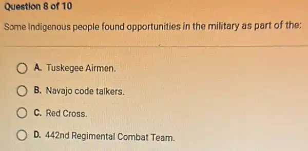 Question 8 of 10
Some Indigenous people found opportunities in the military as part of the;
A. Tuskegee Airmen
B. Navajo code talkers.
C. Red Cross.
D. 442nd Regimental Combat Team.