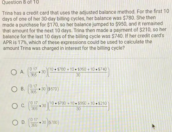 Question 8 of 10
Trina has a credit card that uses the adjusted balance method. For the first 10
days of one of her 30-day billing cycles.her balance was 780 She then
made a purchase for 170 so her balance jumped to 950, and it remained
that amount for the next 10 days. Trina then made a payment of 210 so her
balance for the last 10 days of the billing cycle was 740 If her credit card's
APR is 17%  which of these expressions could be used to calculate the
amount Trina was charged in interest for the billing cycle?
A. ((0.17)/(365)cdot 30)((10cdot  780+10cdot  950+10cdot  740)/(30))
B ((0.17)/(365)cdot 30)( 570)
C. ((0.17)/(365)cdot 30)((10cdot  780+10cdot  950+10cdot  210)/(30))
D. ((0.17)/(365)cdot 30)( 780)