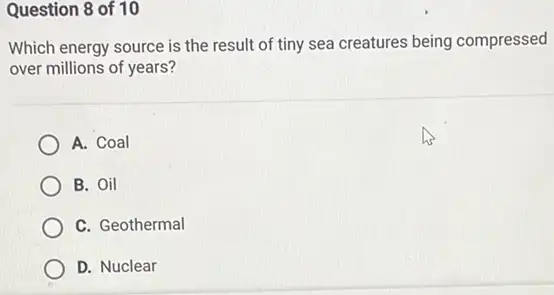 Question 8 of 10
Which energy source is the result of tiny sea creatures being compressed
over millions of years?
A. Coal
B. Oil
C. Geothermal
D. Nuclear