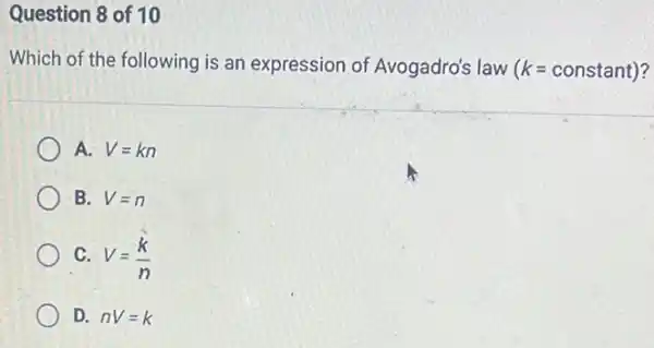 Question 8 of 10
Which of the following is an expression of Avogadro's law (k=constant)
A. V=kn
B. V=n
C. V=(k)/(n)
D. nV=k