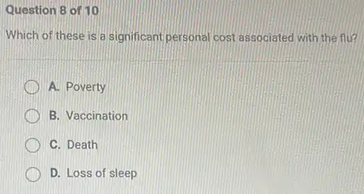 Question 8 of 10
Which of these is a significant personal cost associated with the flu?
A. Poverty
B. Vaccination
C. Death
D. Loss of sleep