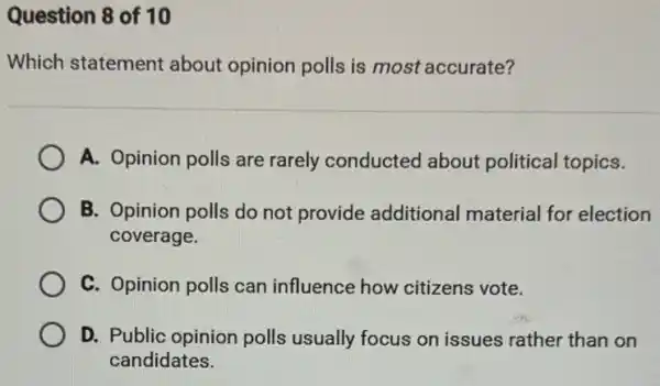 Question 8 of 10
Which statement about opinion polls is most accurate?
A. Opinion polls are rarely conducted about political topics.
B. Opinion polls do not provide additional material for election
coverage.
C. Opinion polls can influence how citizens vote.
D. Public opinion polls usually focus on issues rather than on
candidates.