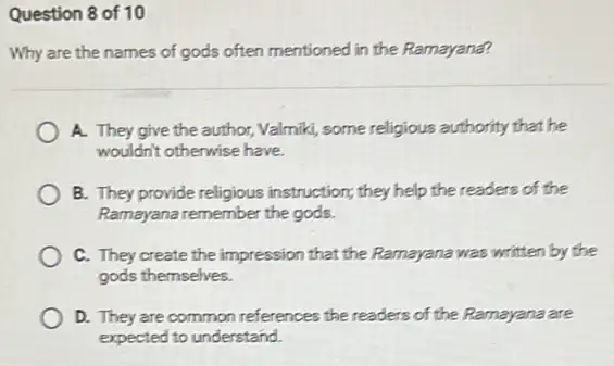 Question 8 of 10
Why are the names of gods often mentioned in the Ramayana?
A. They give the author, Valmiki, some religious authority that he
wouldn't otherwise have.
B. They provide religious instruction; they help the readers of the
Ramayana remember the gods.
C. They create the impression that the Ramayana was written by the
gods themselves.
D. They are common references the readers of the Ramayana are
expected to understand.