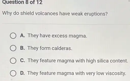 Question 8 of 12
Why do shield volcanoes have weak eruptions?
A. They have excess magma.
B. They form calderas.
C. They feature magma with high silica content.
D. They feature magma with very low viscosity.