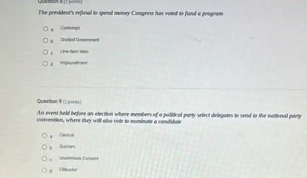 Question 8 (2 points)
The president's refusal to spend money Congress has voted to fund a program
a Contempt
b Divided Government
c Line-Item Veto
d Impoundment
Question 9 (2 points)
An event held before an election where members of a political party select delegates to send to the national party
convention, where they will also vote to nominate a candidate
a Caucus
b Quorum
c Unanimous Consent
d Filibuster