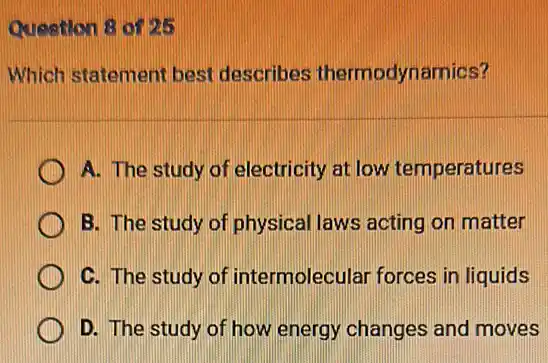 Question 8 of 25
Which statement best describes thermodynamics?
A. The study of electricity at low temperatures
B. The study of physical laws acting on matter
C. The study of intermolecular forces in liquids
D. The study of how energy changes and moves